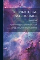 The Practical Astronomer: Comprising Illustrations of Light and Colours, Practical Descriptions of All Kinds of Telescopes, the Use of the Equatorial, ... Account of the Earl of Rosse's Larg 1022830465 Book Cover
