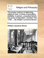 The Proper Method Of Defending Religious Truth, In Times Of Prevailing Infidelity: A Sermon, Preached Before The Synod Of Aberdeen, October 11th, 1796. ... By William Laurence Brown, 1348121823 Book Cover