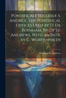 Pontificale Ecclesiæ S. Andreæ. the Pontifical Offices Used by D. De Bernham, Bp. of St. Andrews, With an Intr. by C. Wordsworth 1021264865 Book Cover