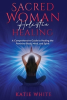 Sacred Woman Holistic Healing: A Comprehensive Guide to Healing the Feminine Body, Mind, and Spirit 1088062636 Book Cover