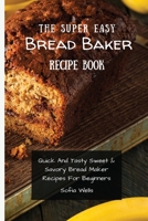 The Super Easy Bread Baker Recipe Book: Quick And Tasty Sweet & Savory Bread Maker Recipes For Beginners 1802697950 Book Cover
