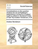 Considerations on the question whether the act of Parliament establishing a militia thro England ought to extend to Scotland in time of war? By Andrew Henderson, A.M. 1170756093 Book Cover