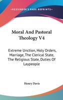 Moral And Pastoral Theology V4: Extreme Unction, Holy Orders, Marriage, The Clerical State, The Religious State, Duties Of Laypeople 1432578650 Book Cover