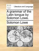 A grammar of the Latin tongue. By Solomon Lowe. 1170414680 Book Cover