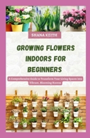 GROWING FLOWERS INDOORS FOR BEGINNERS: A Comprehensive Guide to Transform Your Living Spaces into Vibrant, Blooming Havens B0CMLRNNK3 Book Cover