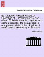 By Authority. Haytian Papers. A Collection of ... Proclamations, and other official documents; together with some account of the rise, progress, and ... of Hayti. With a preface by P. Sanders. 1241497583 Book Cover