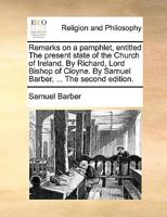 Remarks on a pamphlet, entitled The present state of the Church of Ireland. By Richard, Lord Bishop of Cloyne. By Samuel Barber, ... The second edition. 1171167059 Book Cover