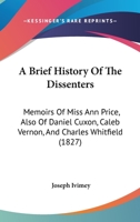 A Brief History Of The Dissenters: Memoirs Of Miss Ann Price, Also Of Daniel Cuxon, Caleb Vernon, And Charles Whitfield 1166454126 Book Cover