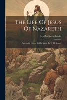 The Life Of Jesus Of Nazareth: Spiritually Given, By His Spirit, To L. M. Arnold 102239441X Book Cover