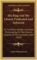 The King and the Church Vindicated and Delivered: Or the Prime Minister Convicted of Counseling to the Crown, a Violation of the Coronation Oath (1833 1104312093 Book Cover