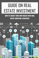 Guide On Real Estate Investment: How To Create Your Own Wealth With Real Estate Investing Strategies: Advice To Succeed In Real Estate Investment B09BGPD877 Book Cover