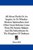 All about Devils - Or an Inquiry as to Whether Modern Spiritualism and Other Great Reforms Come from His Satanic Majesty and His Subordinates in the Kingdom of Darkness 1430480297 Book Cover