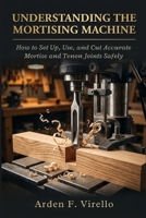 Understanding The Mortising Machine: How to Set Up, Use, and Cut Accurate Mortise and Tenon Joints Safely B0GZNC9Z5W Book Cover