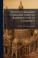 Du Gouvernement Considéré Dans Ses Rapports Avec Le Commerce: Ou, De L'administration Commerciale Opposée À L'economie Politique 1143842057 Book Cover