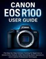 Canon EOS R100 User Guide: The Step-by-Step Camera Training for Beginners to Master Every Feature, Video Recording, Basic Operations and Creative Professional Techniques B0FNWT29RV Book Cover