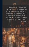 A Guide To Madeira. With Instructions To Such As Repair To That Island For Health [by J. Adams]. [with] Extract From The Medical And Physical Journal, By J. Adams 1020188189 Book Cover