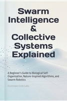 Swarm Intelligence & Collective Systems Explained: A Beginner’s Guide to Biological Self-Organization, Nature-Inspired Algorithms, and Swarm Robotics B0GVHTVZPX Book Cover