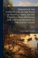 Debates of the Convention of the State of Pennsylvania, on the Constitution Proposed for the Government of the United States Volume 1 1177264366 Book Cover