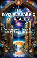 The Invisible Fabric of Reality: Consciousness, Perception and the Nature of Reality B0G5Z3HTV5 Book Cover