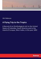 A Flying Trip to the Tropics. A Record of an Ornithological Visit to the United States of Colombia, South America and to the Island of Curaçao, West Indies, in the Year 1892 3337144586 Book Cover