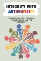 Integrity With Authenticity: The Importance Of Integrity In The Workplace And Tips To Develop It: How To Live A Life Of Integrity B09BGPF26J Book Cover