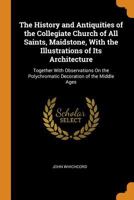 The History and Antiquities of the Collegiate Church of All Saints, Maidstone, With the Illustrations of Its Architecture: Together With Observations On the Polychromatic Decoration of the Middle Ages 1011427931 Book Cover