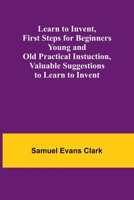 Learn to Invent, First Steps for Beginners Young and Old Practical Instuction, Valuable Suggestions to Learn to Invent 9356717184 Book Cover