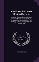 A Select Collection of Original Letters: Written by the Most Eminent Persons, on Various Entertaining Subjects, and on Many Important Occasions: From the Reign of Henry the Eighth, to the Present Time 1358825475 Book Cover