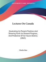 Lectures On Canada: Illustrating Its Present Position, And Showing Forth Its Onward Progress, And Predictive Of Its Future Destiny 1271606089 Book Cover