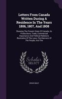 Letters From Canada Written During A Residence In The Years 1806, 1807, And 1808: Shewing The Present State Of Canada, Its Productions, Trade, Commercial Importance And Political Relations Illustrativ 1354068122 Book Cover