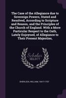 The Case of the Allegiance due to Sovereign Powers, Stated and Resolved, According to Scripture and Reason, and the Principles of the Church of ... of Allegiance to Their Present Majesties, 1014719208 Book Cover