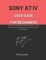 SONY A7 IV USER GUIDE FOR BEGINNERS: Simple, illustrated techniques for crisp portraits, action shots, low light, and landscapes B0GN23RGD5 Book Cover