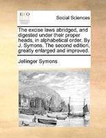 The excise laws abridged, and digested under their proper heads, in alphabetical order. By J. Symons. The second edition, greatly enlarged and improved. 1170135021 Book Cover