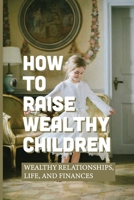 How To Raise Wealthy Children: Wealthy Relationships, Life, And Finances: Parenting With Wealth B098H61SRR Book Cover
