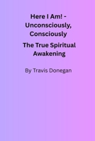 Here I Am! Unconsciously, Consciously: The True Spiritual Awakening B0FMQ92KVD Book Cover