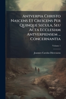 Antverpia Christo Nascens Et Crescens Per Quinque Secula, Seu Acta Ecclesiam Antverpiensem ... Concernantia, Volume 1 1179125800 Book Cover