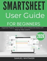 SMARTSHEET USER GUIDE FOR BEGINNERS 2026: Organize Projects, Track Tasks, and Collaborate Easily with Step-by-Step Lessons B0GXQQRHTP Book Cover