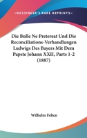Die Bulle Ne Pretereat Und Die Reconciliations-Verhandlungen Ludwigs Des Bayers Mit Dem Papste Johann XXII, Parts 1-2 (1887) 1168459605 Book Cover