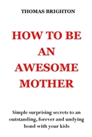 How to Be an Awesome Mother: Simple surprising secrets to an outstanding, forever and undying bond with your kids. No more pain, no more shouting, no more misunderstanding B099ZRXZRR Book Cover