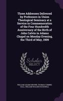 Three Addresses Delivered by Professors in Union Theological Seminary at a Service in Commemoration of the Four Hundredth Anniversary of the Birth of ... on Monday Evening, the Third of May, 1909 1347360018 Book Cover