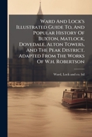 Ward And Lock's Illustrated Guide To, And Popular History Of Buxton, Matlock, Dovedale, Alton Towers, And The Peak District. Adapted From The Works Of W.h. Robertson 1286227275 Book Cover