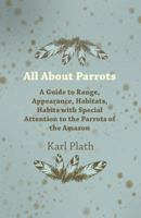 All about Parrots - A Guide to Range, Appearance, Habitats, Habits with Special Attention to the Parrots of the Amazon 1447415094 Book Cover