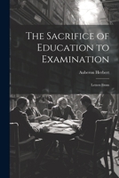 The Sacrifice Of Education To Examination: Letters From All Sorts And Conditions Of Men 1021418137 Book Cover