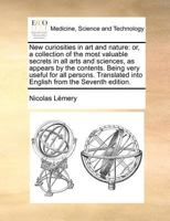 New curiosities in art and nature: or, a collection of the most valuable secrets in all arts and sciences, as appears by the contents. Being very ... into English from the Seventh edition. 1170728537 Book Cover