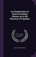 An Examination Of Some Prevailing Opinions, As To The Pressure Of Taxation In This, And Other Countries 1104017067 Book Cover