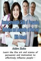 Develop Irresistible Skills of Persuasion, Motivation and Leadership at Work And With Friends!: Learn the fine art and science of persuasion and motivation to effectively influence people... 150086787X Book Cover
