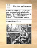 Considerations Upon the use and Abuse of Oaths Judicially Taken. Particularly in Respect to Perjury. By ... Robert Pool Finch, ... The Second Edition 1140956329 Book Cover
