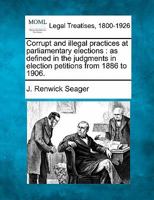 Corrupt and Illegal Practices at Parliamentary Elections: As Defined in the Judgments in Election Petitions From 1886 to 1906 1240115806 Book Cover