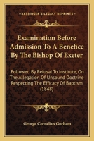 Examination Before Admission to a Benefice by the Bishop of Exeter: Followed by Refusal to Institute, on the Allegation of Unsound Doctrine Respecting the Efficacy of Baptism 0548700672 Book Cover