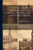 Travels Through Germany, Bohemia, Hungary, Switzerland, Italy and Lorrain: Giving a True and Just Description of the Present State of Those Countries, ... Commerce, Manufactures, Painting, Sculptur 1022489704 Book Cover